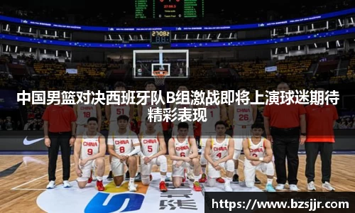 中国男篮对决西班牙队B组激战即将上演球迷期待精彩表现